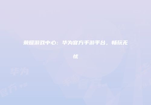 荣耀游戏中心：华为官方手游平台，畅玩无忧