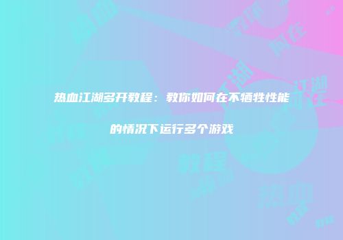 热血江湖多开教程：教你如何在不牺牲性能的情况下运行多个游戏