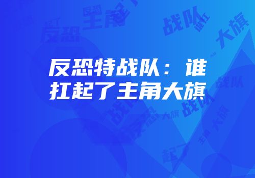 反恐特战队：谁扛起了主角大旗