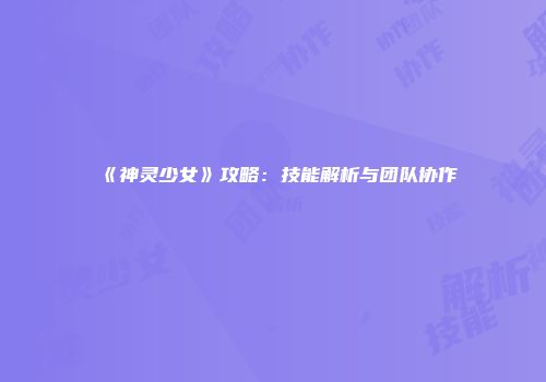 《神灵少女》攻略：技能解析与团队协作