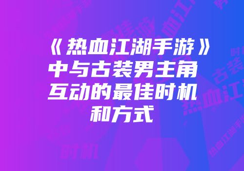 《热血江湖手游》中与古装男主角互动的最佳时机和方式