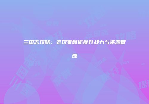 三国志攻略：老玩家教你提升战力与资源管理