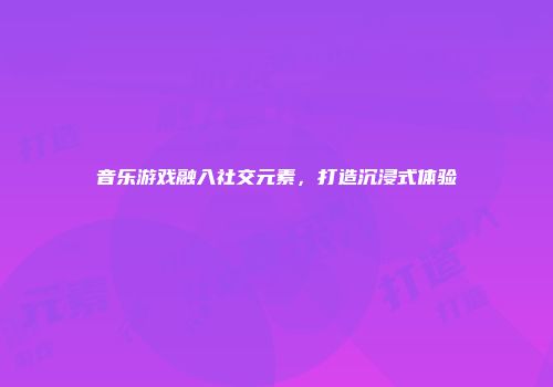 音乐游戏融入社交元素，打造沉浸式体验