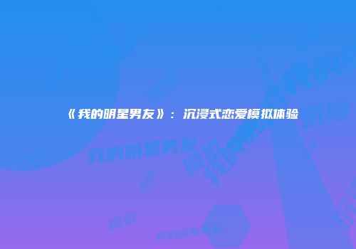 《我的明星男友》：沉浸式恋爱模拟体验