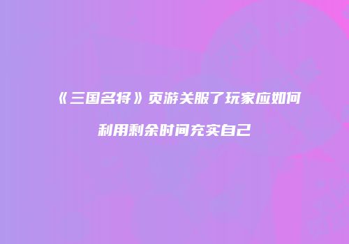《三国名将》页游关服了玩家应如何利用剩余时间充实自己
