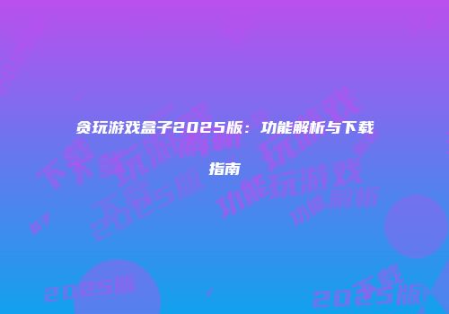 贪玩游戏盒子2025版:功能解析与下载指南