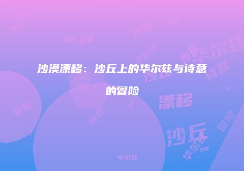 沙漠漂移：沙丘上的华尔兹与诗意的冒险