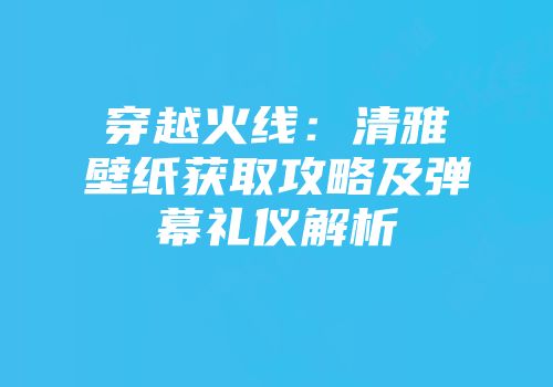 穿越火线：清雅壁纸获取攻略及弹幕礼仪解析