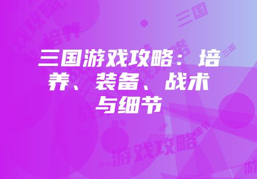 三国游戏攻略：培养、装备、战术与细节