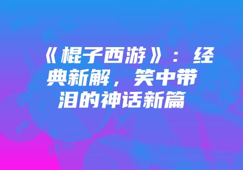 《棍子西游》：经典新解，笑中带泪的神话新篇