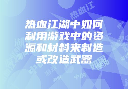 热血江湖中如何利用游戏中的资源和材料来制造或改造武器