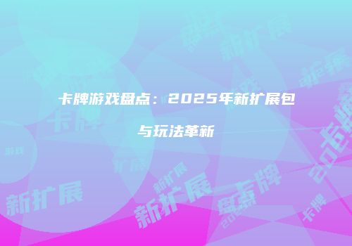 卡牌游戏盘点：2025年新扩展包与玩法革新