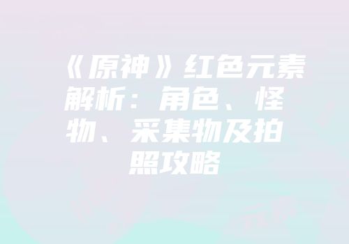 《原神》红色元素解析：角色、怪物、采集物及拍照攻略